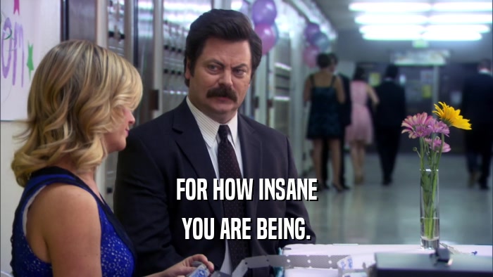 FOR HOW INSANE YOU ARE BEING. 
