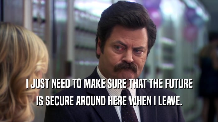 I JUST NEED TO MAKE SURE THAT THE FUTURE IS SECURE AROUND HERE WHEN I LEAVE. 