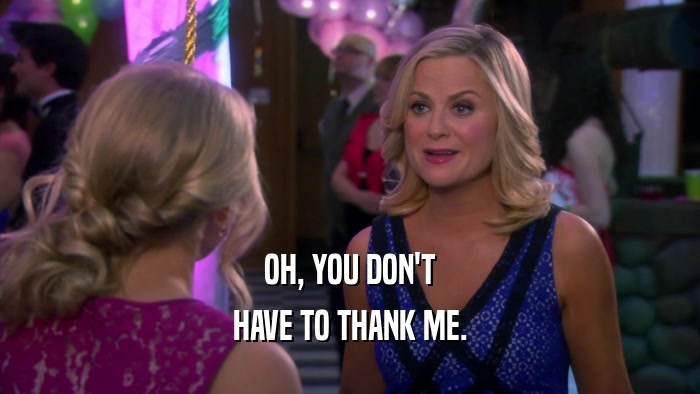 OH, YOU DON'T HAVE TO THANK ME. 