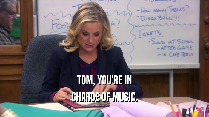 TOM, YOU'RE IN CHARGE OF MUSIC. 