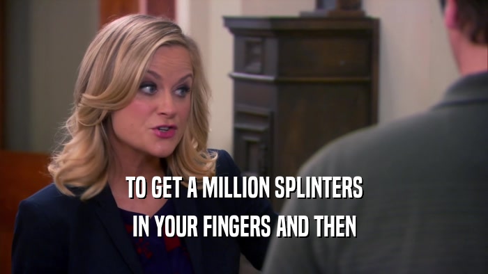 TO GET A MILLION SPLINTERS IN YOUR FINGERS AND THEN 