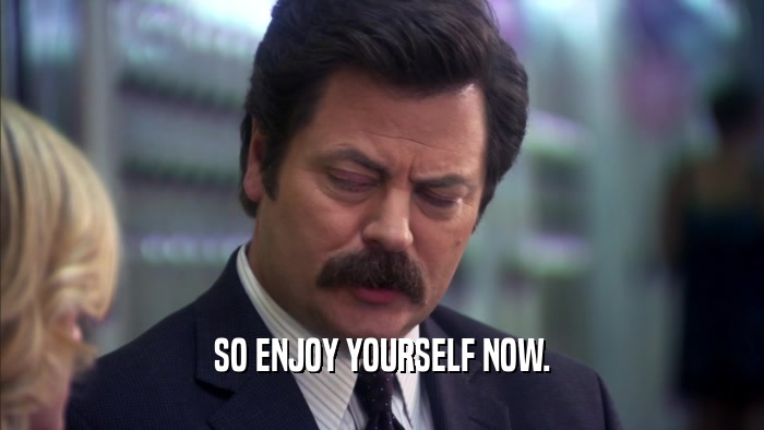 SO ENJOY YOURSELF NOW.  