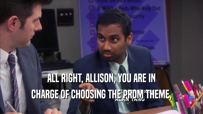 ALL RIGHT, ALLISON, YOU ARE IN CHARGE OF CHOOSING THE PROM THEME, 