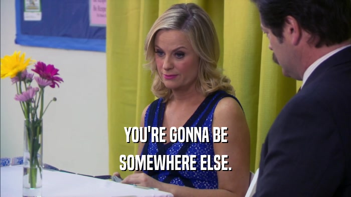 YOU'RE GONNA BE SOMEWHERE ELSE. 