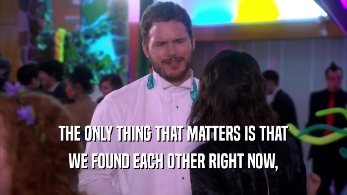 THE ONLY THING THAT MATTERS IS THAT WE FOUND EACH OTHER RIGHT NOW, 