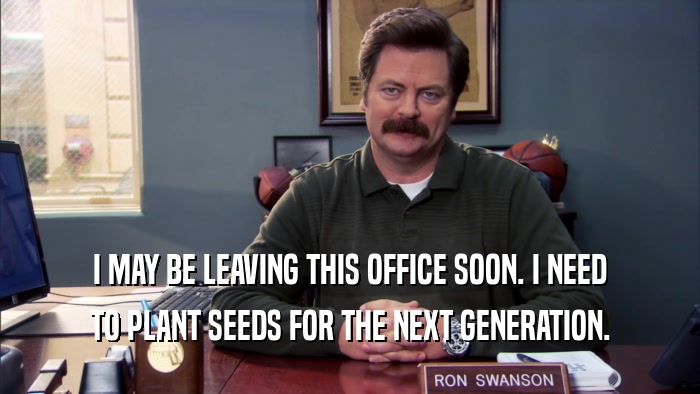 I MAY BE LEAVING THIS OFFICE SOON. I NEED TO PLANT SEEDS FOR THE NEXT GENERATION. 
