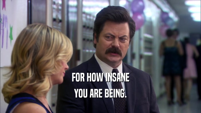 FOR HOW INSANE YOU ARE BEING. 