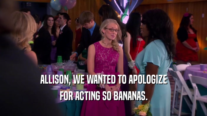 ALLISON, WE WANTED TO APOLOGIZE FOR ACTING SO BANANAS. 