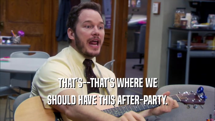 THAT'S--THAT'S WHERE WE SHOULD HAVE THIS AFTER-PARTY. 