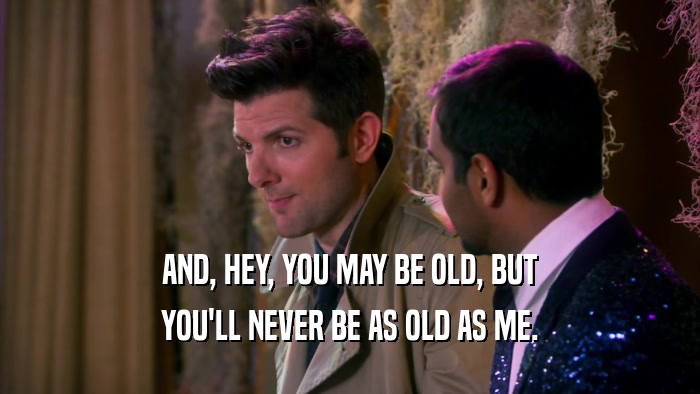 AND, HEY, YOU MAY BE OLD, BUT YOU'LL NEVER BE AS OLD AS ME. 