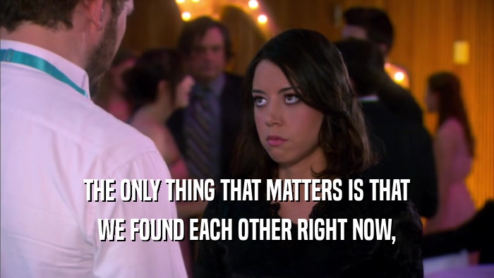 THE ONLY THING THAT MATTERS IS THAT WE FOUND EACH OTHER RIGHT NOW, 