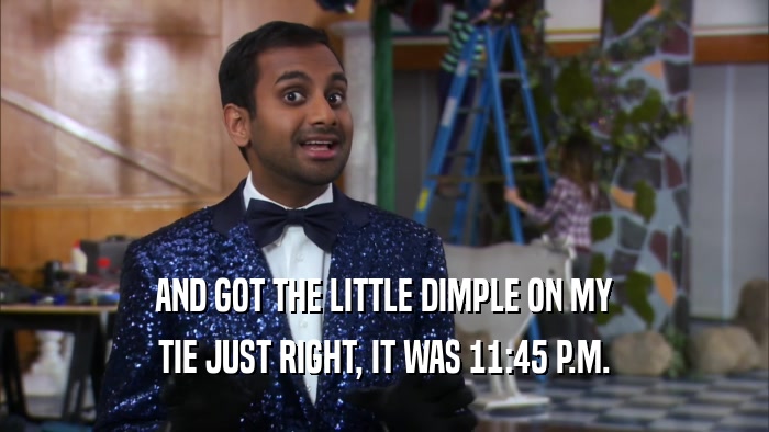 AND GOT THE LITTLE DIMPLE ON MY TIE JUST RIGHT, IT WAS 11:45 P.M. 