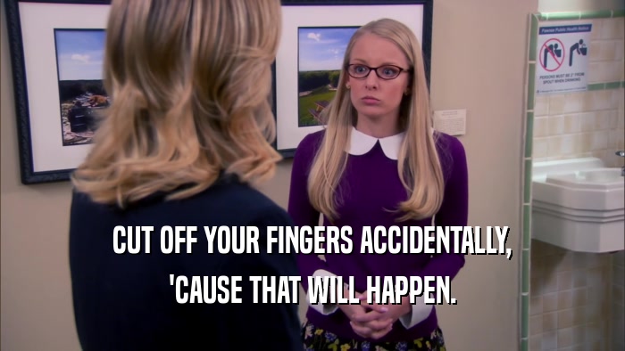 CUT OFF YOUR FINGERS ACCIDENTALLY, 'CAUSE THAT WILL HAPPEN. 