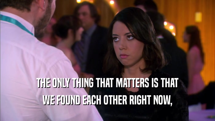 THE ONLY THING THAT MATTERS IS THAT WE FOUND EACH OTHER RIGHT NOW, 