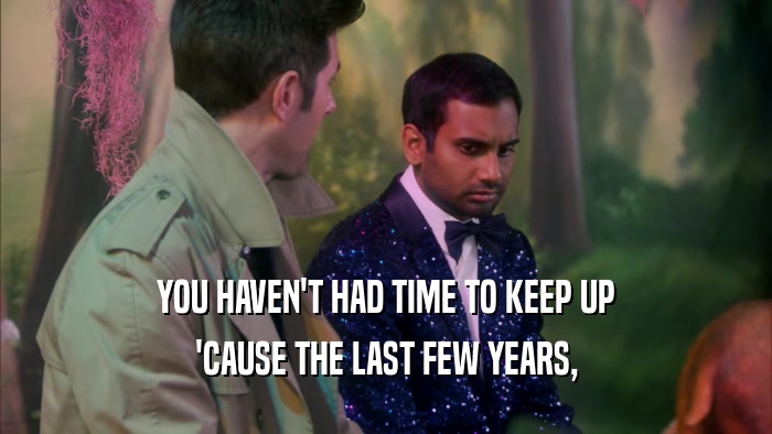 YOU HAVEN'T HAD TIME TO KEEP UP 'CAUSE THE LAST FEW YEARS, 