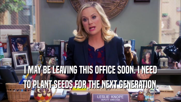 I MAY BE LEAVING THIS OFFICE SOON. I NEED TO PLANT SEEDS FOR THE NEXT GENERATION. 