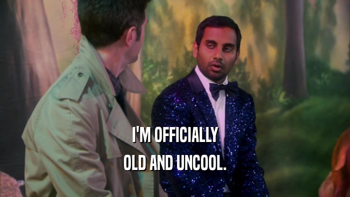I'M OFFICIALLY OLD AND UNCOOL. 