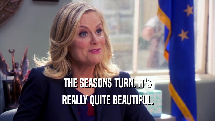 THE SEASONS TURN. IT'S REALLY QUITE BEAUTIFUL. 