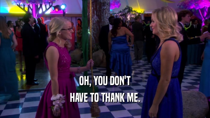 OH, YOU DON'T HAVE TO THANK ME. 