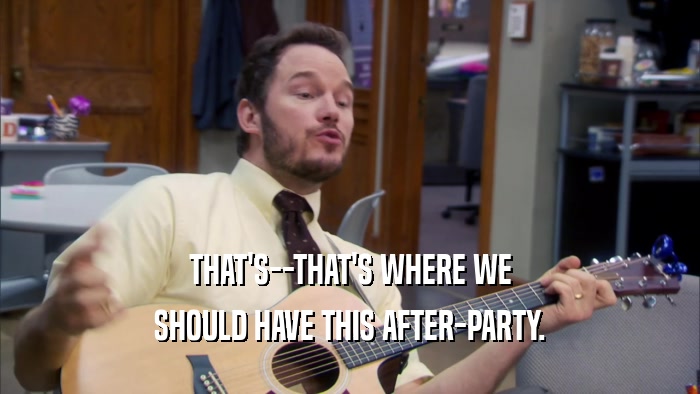 THAT'S--THAT'S WHERE WE SHOULD HAVE THIS AFTER-PARTY. 