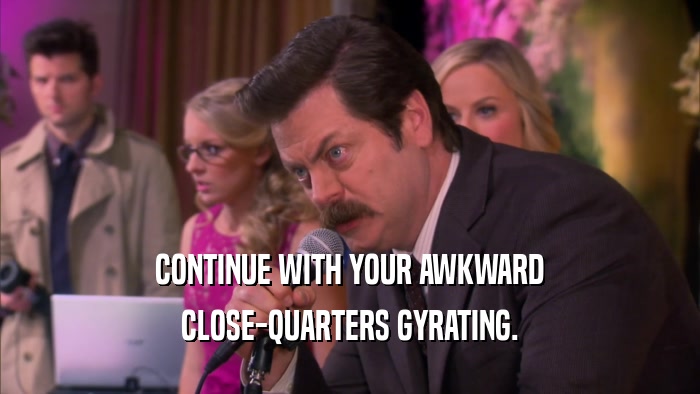 CONTINUE WITH YOUR AWKWARD CLOSE-QUARTERS GYRATING. 