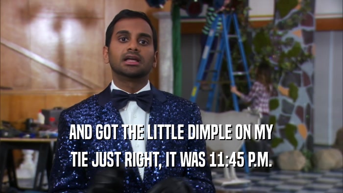 AND GOT THE LITTLE DIMPLE ON MY TIE JUST RIGHT, IT WAS 11:45 P.M. 