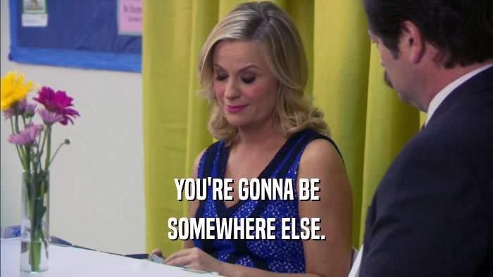 YOU'RE GONNA BE SOMEWHERE ELSE. 