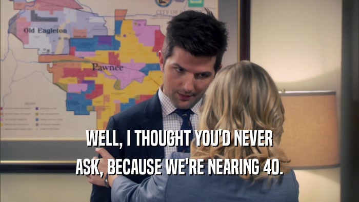 WELL, I THOUGHT YOU'D NEVER ASK, BECAUSE WE'RE NEARING 40. 