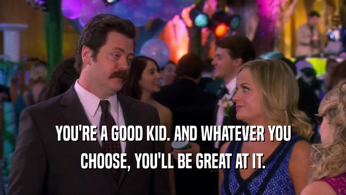 YOU'RE A GOOD KID. AND WHATEVER YOU CHOOSE, YOU'LL BE GREAT AT IT. 