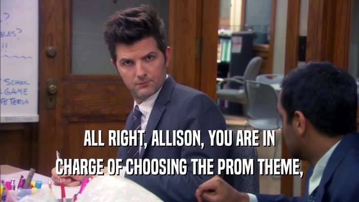 ALL RIGHT, ALLISON, YOU ARE IN CHARGE OF CHOOSING THE PROM THEME, 
