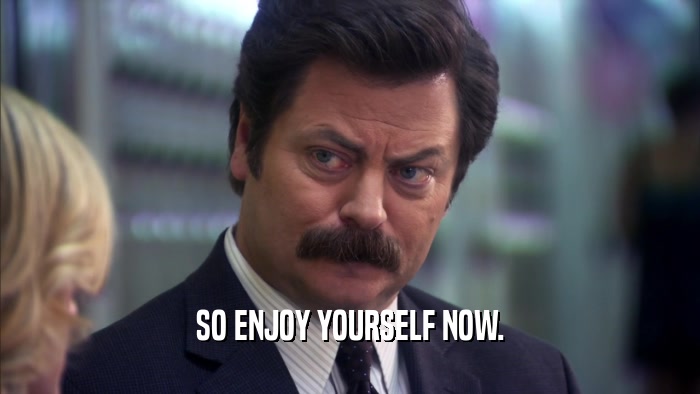SO ENJOY YOURSELF NOW.  