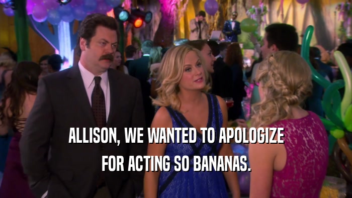 ALLISON, WE WANTED TO APOLOGIZE FOR ACTING SO BANANAS. 