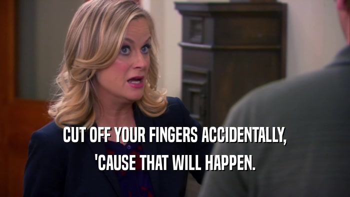 CUT OFF YOUR FINGERS ACCIDENTALLY, 'CAUSE THAT WILL HAPPEN. 