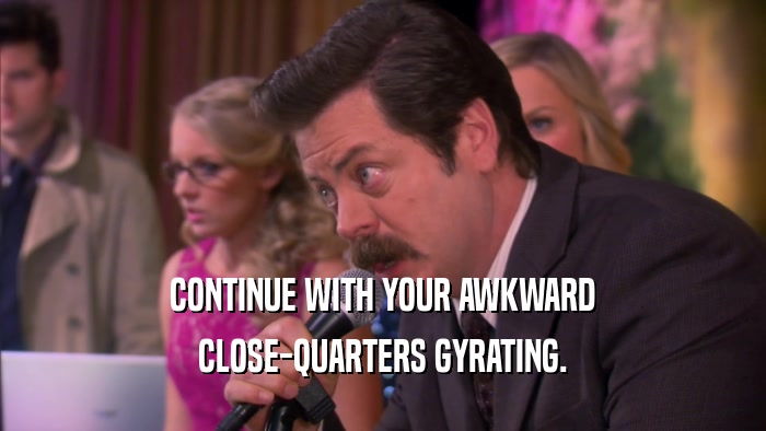 CONTINUE WITH YOUR AWKWARD CLOSE-QUARTERS GYRATING. 