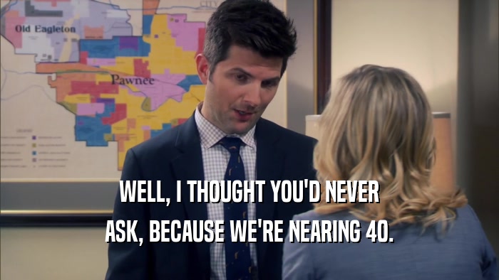WELL, I THOUGHT YOU'D NEVER ASK, BECAUSE WE'RE NEARING 40. 