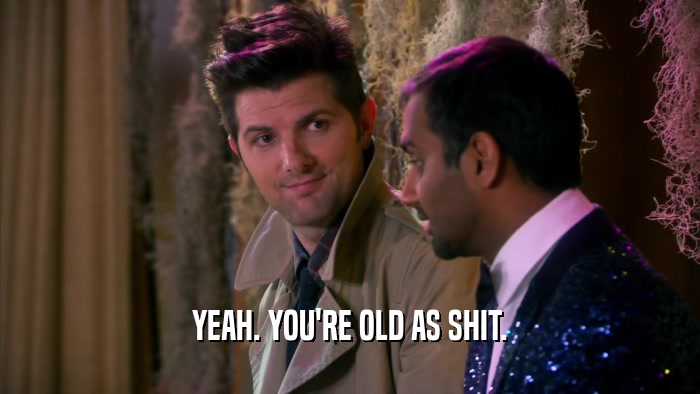 YEAH. YOU'RE OLD AS SHIT.  