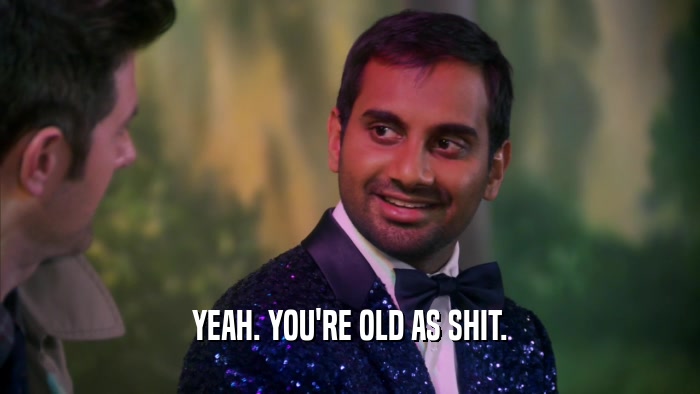 YEAH. YOU'RE OLD AS SHIT.  