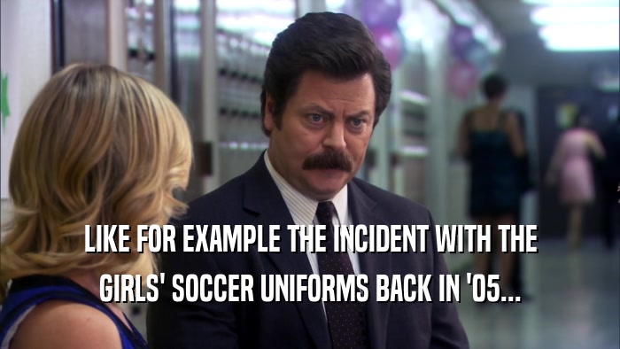 LIKE FOR EXAMPLE THE INCIDENT WITH THE GIRLS' SOCCER UNIFORMS BACK IN '05... 