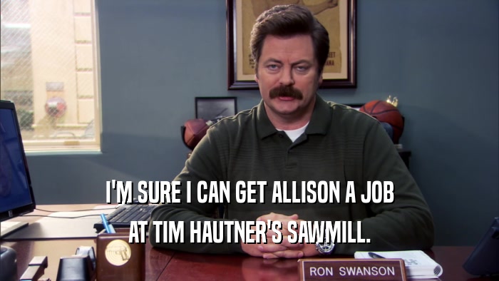 I'M SURE I CAN GET ALLISON A JOB AT TIM HAUTNER'S SAWMILL. 