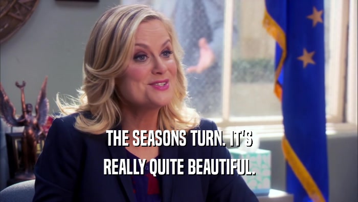 THE SEASONS TURN. IT'S REALLY QUITE BEAUTIFUL. 
