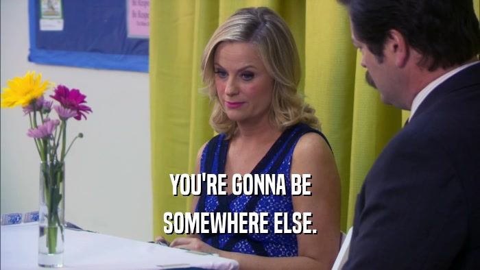 YOU'RE GONNA BE SOMEWHERE ELSE. 