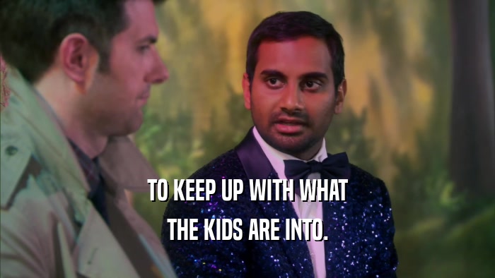 TO KEEP UP WITH WHAT THE KIDS ARE INTO. 