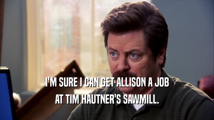 I'M SURE I CAN GET ALLISON A JOB AT TIM HAUTNER'S SAWMILL. 
