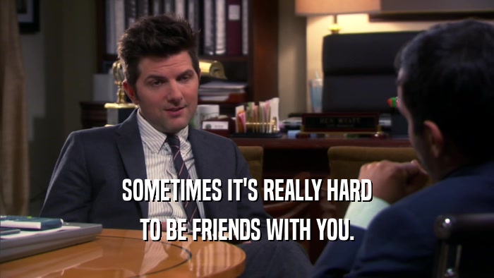 SOMETIMES IT'S REALLY HARD TO BE FRIENDS WITH YOU. 