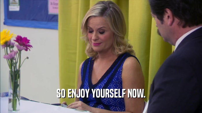 SO ENJOY YOURSELF NOW.  