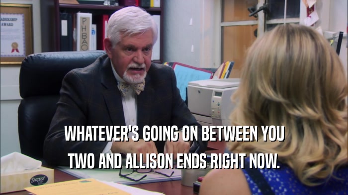 WHATEVER'S GOING ON BETWEEN YOU TWO AND ALLISON ENDS RIGHT NOW. 