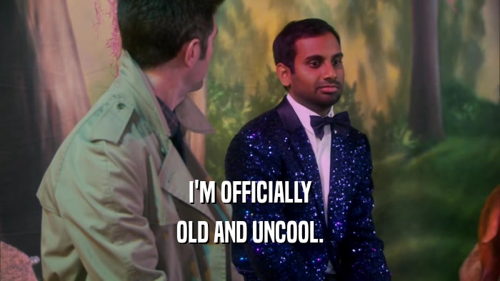 I'M OFFICIALLY OLD AND UNCOOL. 