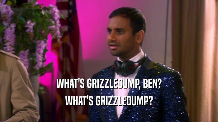 WHAT'S GRIZZLEDUMP, BEN? WHAT'S GRIZZLEDUMP? 