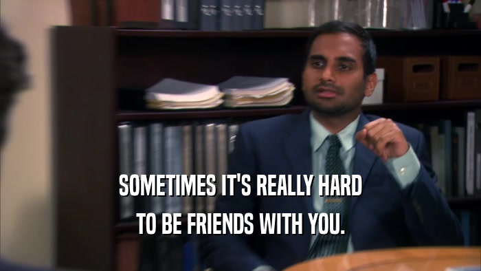 SOMETIMES IT'S REALLY HARD TO BE FRIENDS WITH YOU. 