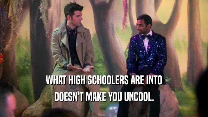 WHAT HIGH SCHOOLERS ARE INTO DOESN'T MAKE YOU UNCOOL. 